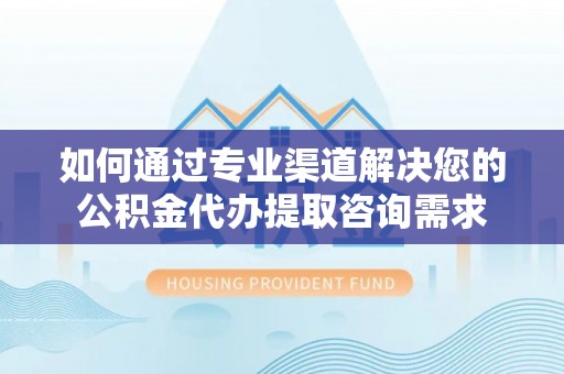 肃北如何通过专业渠道解决您的公积金代办提取咨询需求