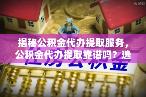 肃北揭秘公积金代办提取服务，公积金代办提取靠谱吗？选择前你需要知道这些！