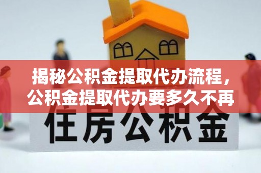肃北揭秘公积金提取代办流程，公积金提取代办要多久不再是谜题