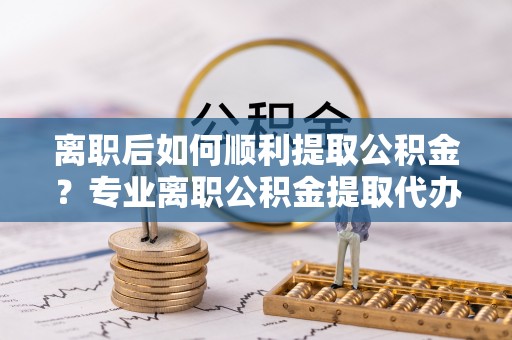 肃北离职后如何顺利提取公积金？专业离职公积金提取代办服务指南